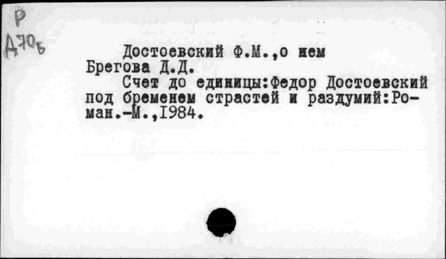 ﻿дач
Достоевский Ф.М.,о нем Брегова Д.Д.
Счет до единицы:Федор Достоевский под бременем страстей и раздумий:Ро-ман.-Й.,1984.